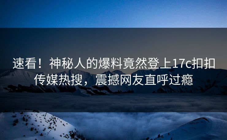 速看！神秘人的爆料竟然登上17c扣扣传媒热搜，震撼网友直呼过瘾
