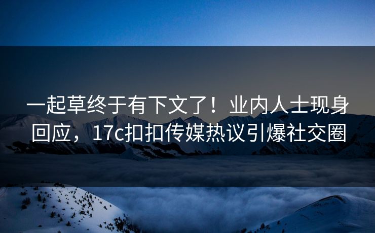 一起草终于有下文了！业内人士现身回应，17c扣扣传媒热议引爆社交圈