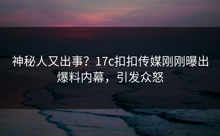神秘人又出事？17c扣扣传媒刚刚曝出爆料内幕，引发众怒
