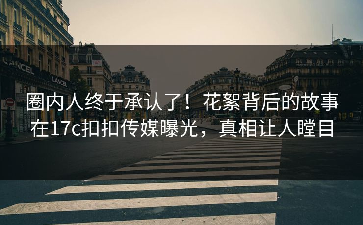 圈内人终于承认了！花絮背后的故事在17c扣扣传媒曝光，真相让人瞠目