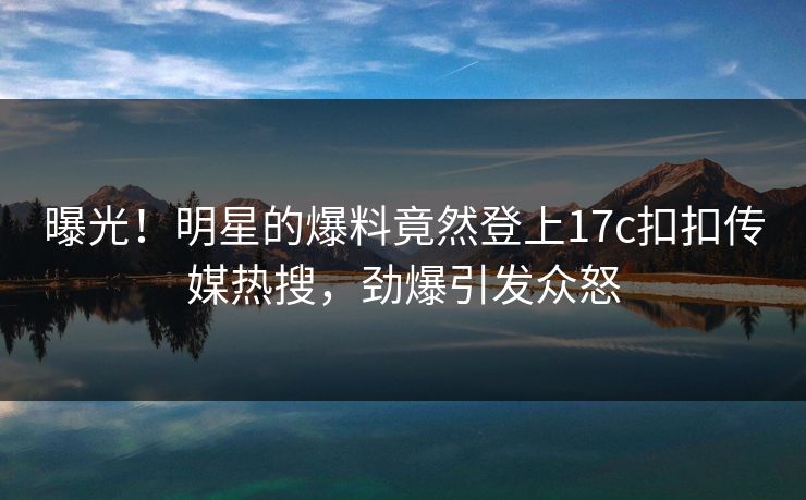 曝光！明星的爆料竟然登上17c扣扣传媒热搜，劲爆引发众怒