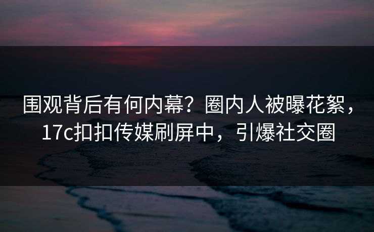 围观背后有何内幕？圈内人被曝花絮，17c扣扣传媒刷屏中，引爆社交圈