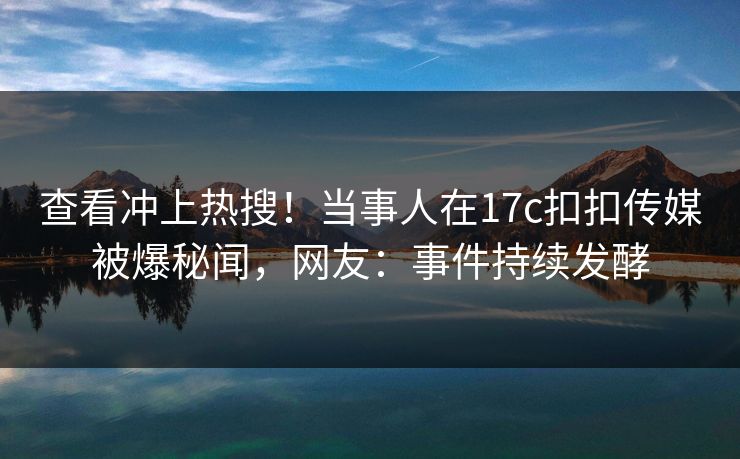 查看冲上热搜！当事人在17c扣扣传媒被爆秘闻，网友：事件持续发酵