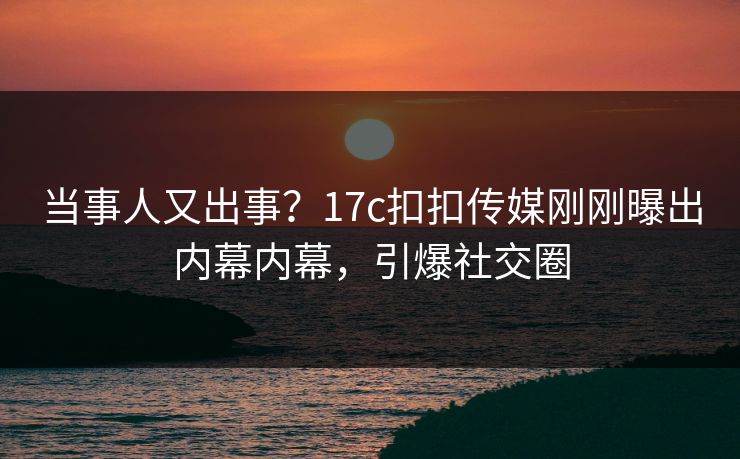 当事人又出事？17c扣扣传媒刚刚曝出内幕内幕，引爆社交圈