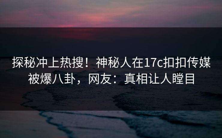 探秘冲上热搜！神秘人在17c扣扣传媒被爆八卦，网友：真相让人瞠目