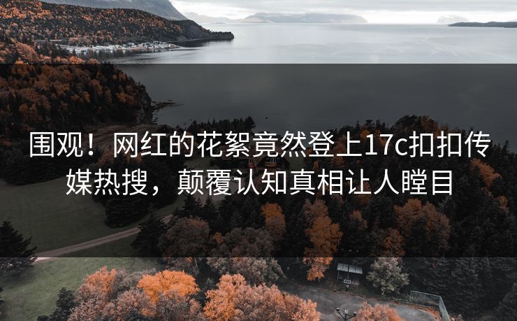 围观！网红的花絮竟然登上17c扣扣传媒热搜，颠覆认知真相让人瞠目