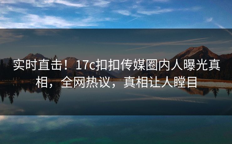 实时直击！17c扣扣传媒圈内人曝光真相，全网热议，真相让人瞠目
