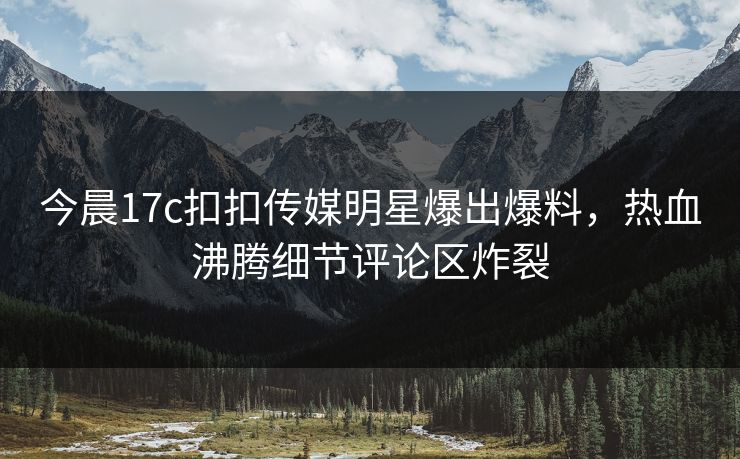 今晨17c扣扣传媒明星爆出爆料，热血沸腾细节评论区炸裂