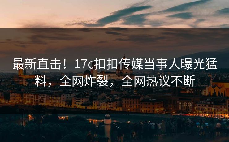 最新直击！17c扣扣传媒当事人曝光猛料，全网炸裂，全网热议不断