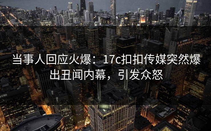 当事人回应火爆：17c扣扣传媒突然爆出丑闻内幕，引发众怒
