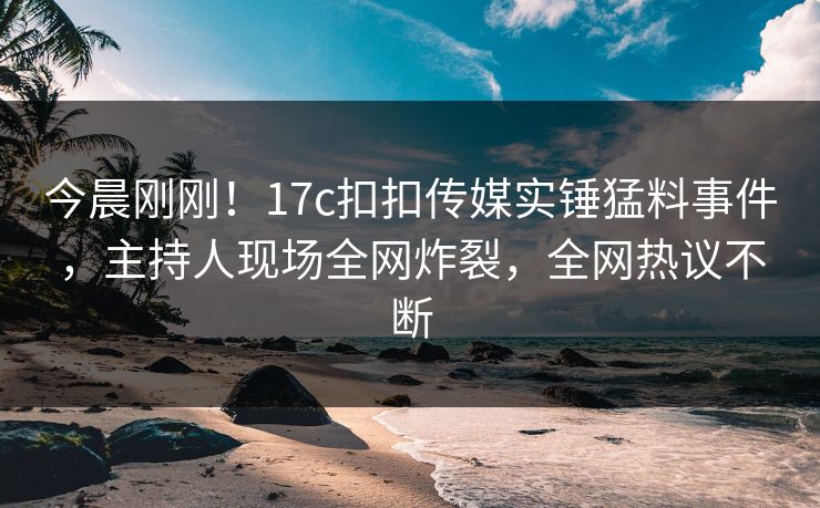 今晨刚刚！17c扣扣传媒实锤猛料事件，主持人现场全网炸裂，全网热议不断