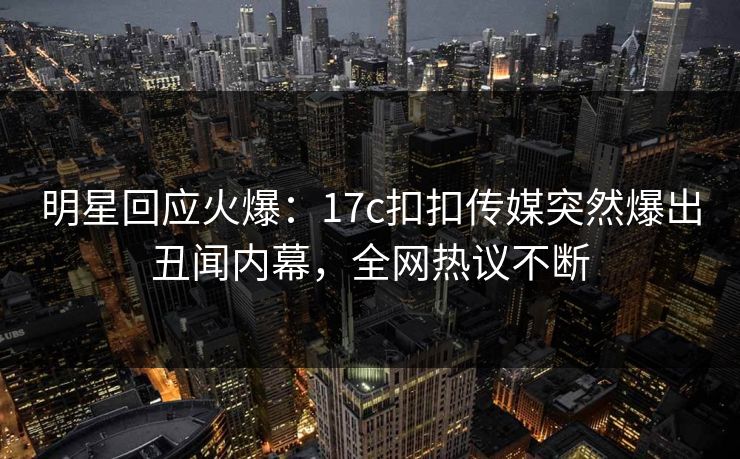 明星回应火爆：17c扣扣传媒突然爆出丑闻内幕，全网热议不断