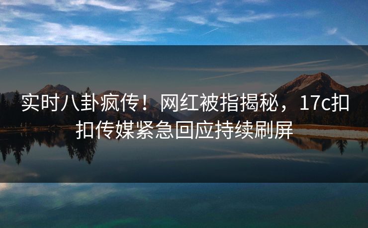 实时八卦疯传！网红被指揭秘，17c扣扣传媒紧急回应持续刷屏