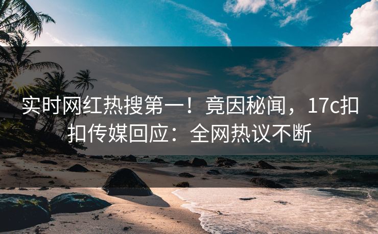 实时网红热搜第一！竟因秘闻，17c扣扣传媒回应：全网热议不断