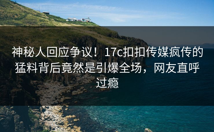 神秘人回应争议！17c扣扣传媒疯传的猛料背后竟然是引爆全场，网友直呼过瘾