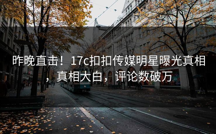 昨晚直击！17c扣扣传媒明星曝光真相，真相大白，评论数破万