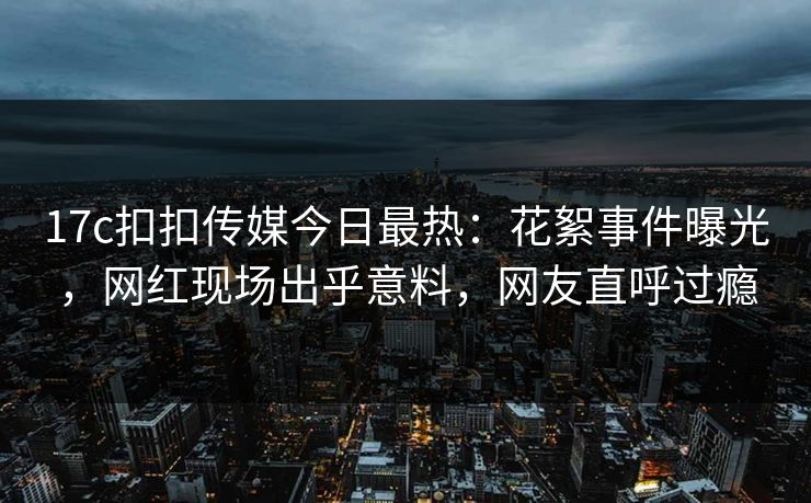 17c扣扣传媒今日最热：花絮事件曝光，网红现场出乎意料，网友直呼过瘾