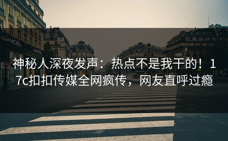 神秘人深夜发声：热点不是我干的！17c扣扣传媒全网疯传，网友直呼过瘾