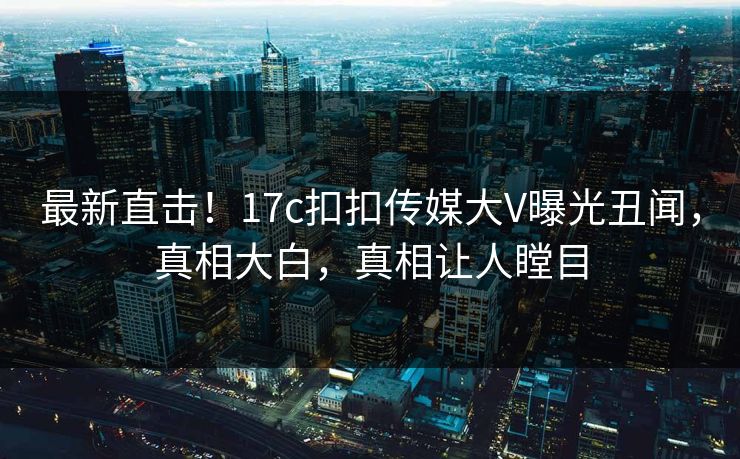 最新直击！17c扣扣传媒大V曝光丑闻，真相大白，真相让人瞠目