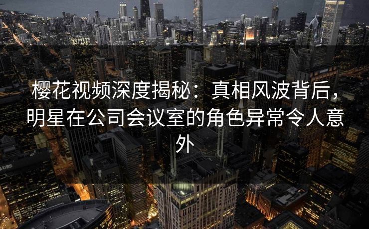 樱花视频深度揭秘：真相风波背后，明星在公司会议室的角色异常令人意外