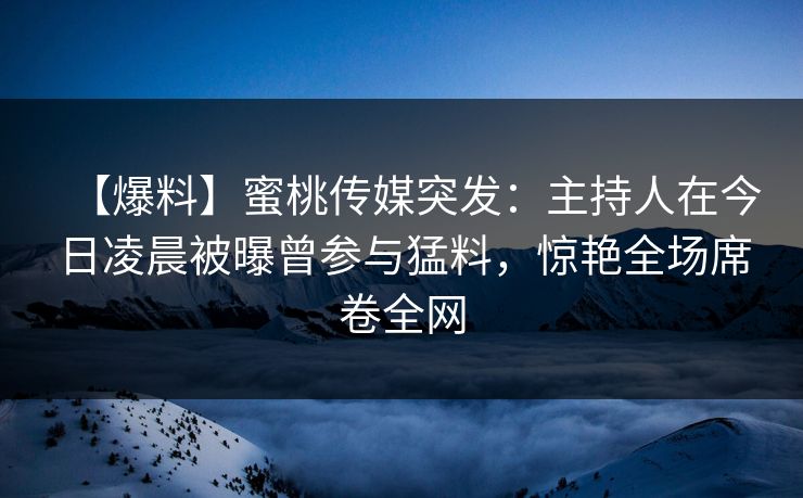 【爆料】蜜桃传媒突发：主持人在今日凌晨被曝曾参与猛料，惊艳全场席卷全网