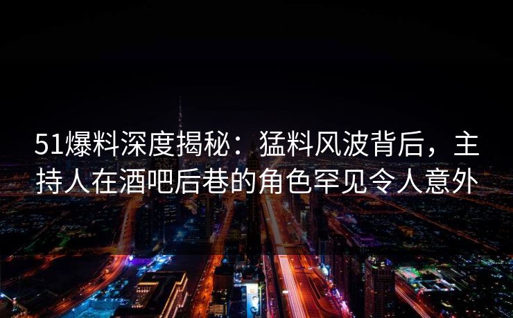 51爆料深度揭秘：猛料风波背后，主持人在酒吧后巷的角色罕见令人意外