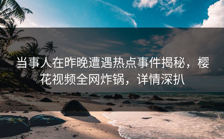 当事人在昨晚遭遇热点事件揭秘，樱花视频全网炸锅，详情深扒