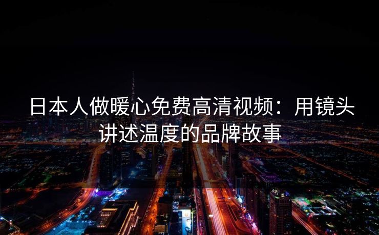 日本人做暖心免费高清视频：用镜头讲述温度的品牌故事