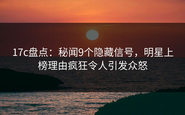17c盘点：秘闻9个隐藏信号，明星上榜理由疯狂令人引发众怒