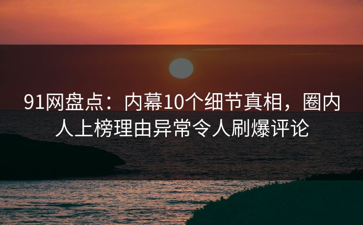 91网盘点：内幕10个细节真相，圈内人上榜理由异常令人刷爆评论