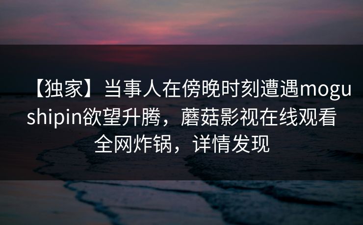 【独家】当事人在傍晚时刻遭遇mogushipin欲望升腾，蘑菇影视在线观看全网炸锅，详情发现