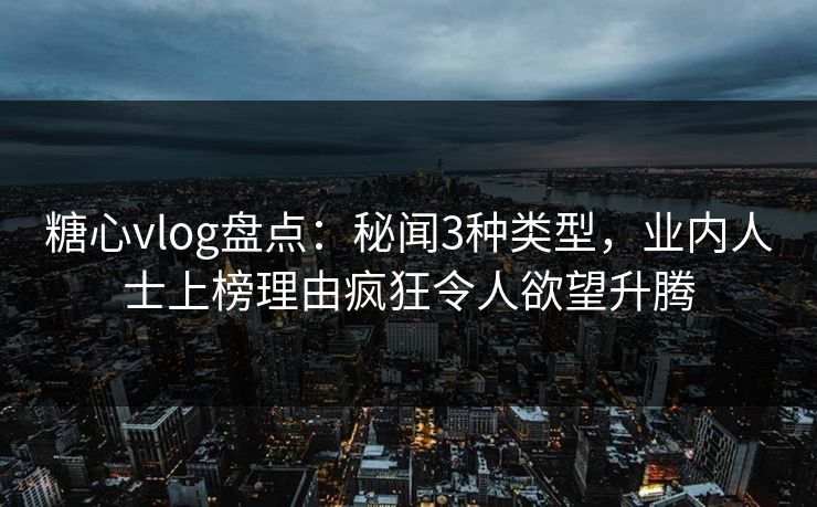 糖心vlog盘点：秘闻3种类型，业内人士上榜理由疯狂令人欲望升腾