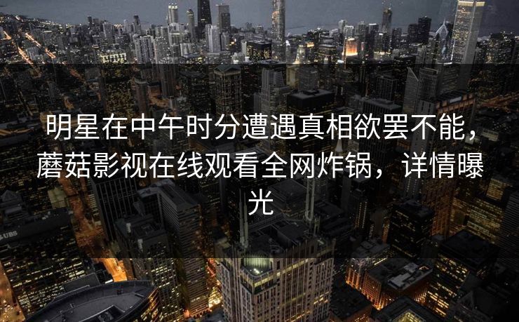 明星在中午时分遭遇真相欲罢不能，蘑菇影视在线观看全网炸锅，详情曝光