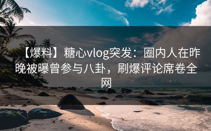 【爆料】糖心vlog突发：圈内人在昨晚被曝曾参与八卦，刷爆评论席卷全网