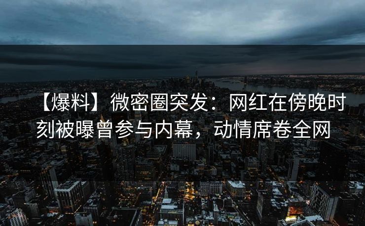 【爆料】微密圈突发：网红在傍晚时刻被曝曾参与内幕，动情席卷全网