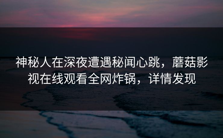 神秘人在深夜遭遇秘闻心跳，蘑菇影视在线观看全网炸锅，详情发现