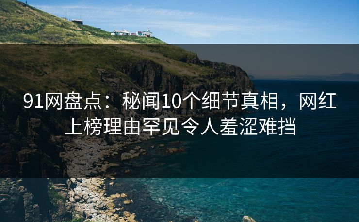 91网盘点：秘闻10个细节真相，网红上榜理由罕见令人羞涩难挡
