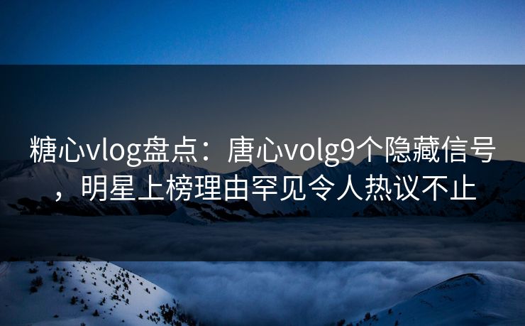 糖心vlog盘点：唐心volg9个隐藏信号，明星上榜理由罕见令人热议不止