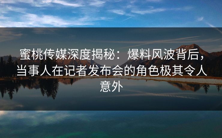 蜜桃传媒深度揭秘：爆料风波背后，当事人在记者发布会的角色极其令人意外