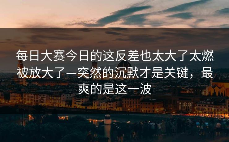 每日大赛今日的这反差也太大了太燃被放大了—突然的沉默才是关键,最爽的是这一波