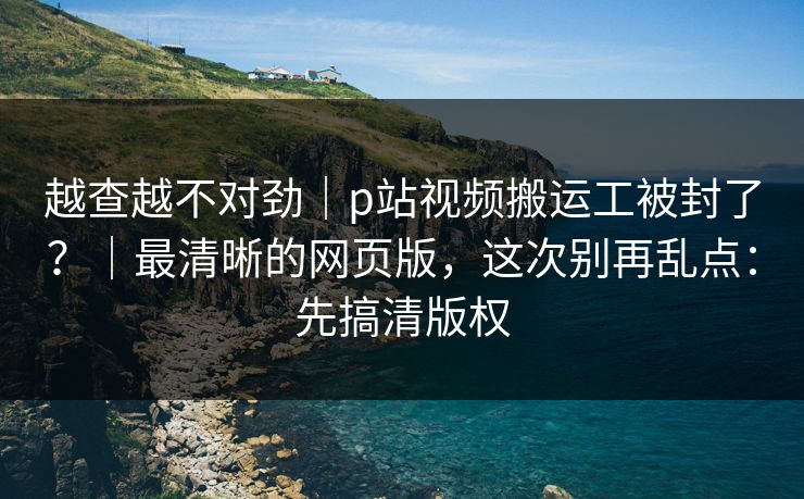 越查越不对劲|p站视频搬运工被封了?|最清晰的网页版,这次别再乱点:先搞清版权