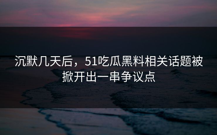 沉默几天后，51吃瓜黑料相关话题被掀开出一串争议点