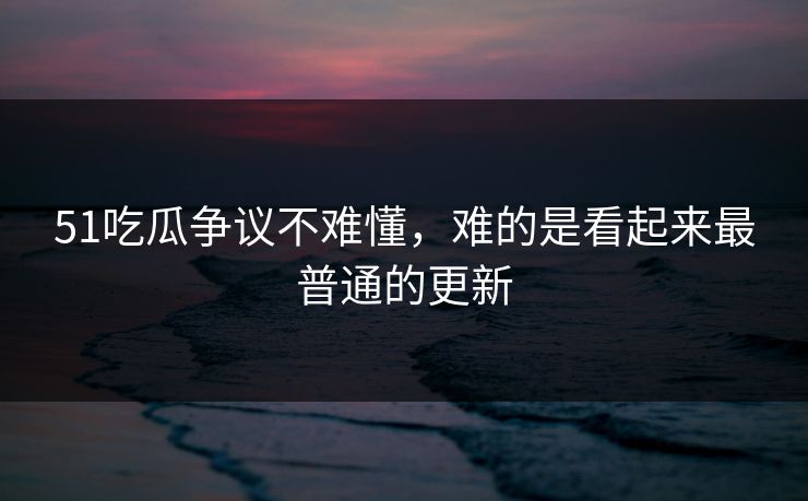 51吃瓜争议不难懂，难的是看起来最普通的更新